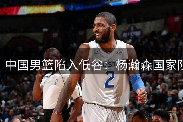 中国男篮陷入低谷：杨瀚森国家队与夏联表现反差背后的体制困境