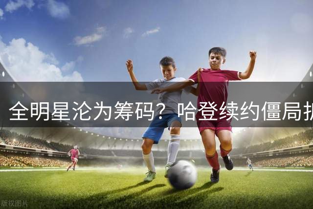 全明星沦为筹码？哈登续约僵局折射NBA残酷薪资博弈