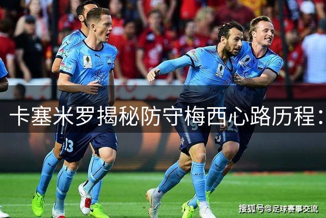 卡塞米罗揭秘防守梅西心路历程：从绞尽脑汁限制到沦为场边观众