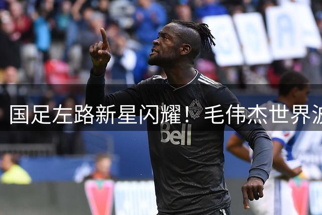 国足左路新星闪耀！毛伟杰世界波救主 大连三将黄牌危机待解