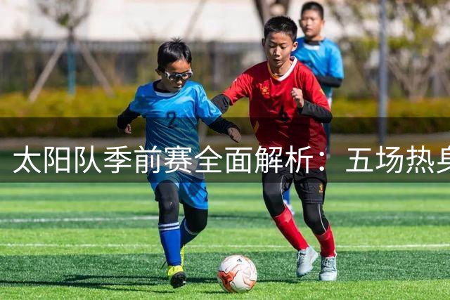 太阳队季前赛全面解析：五场热身迎接新赛季 首战活塞引爆看点