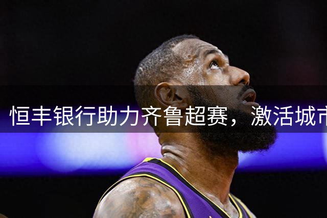 恒丰银行助力齐鲁超赛，激活城市活力