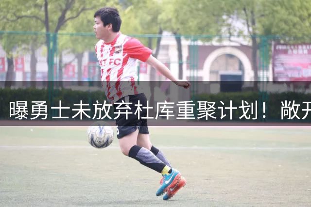 曝勇士未放弃杜库重聚计划！敞开大门欢迎KD回归 火箭回绝全部询价