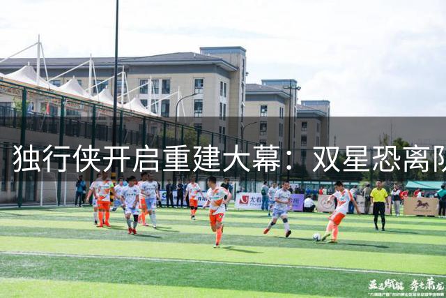 独行侠开启重建大幕：双星恐离队 新核弗拉格扛起未来