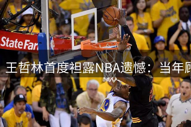 王哲林首度袒露NBA遗憾：当年顾虑伤病错失良机 如今坦言必赴美追梦
