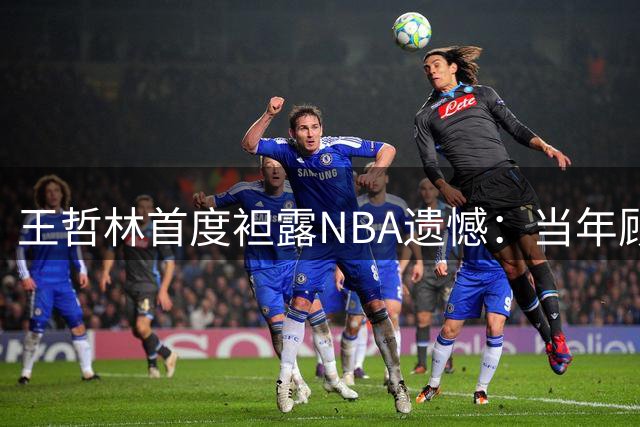 王哲林首度袒露NBA遗憾：当年顾虑伤病错失良机 如今坦言必赴美追梦