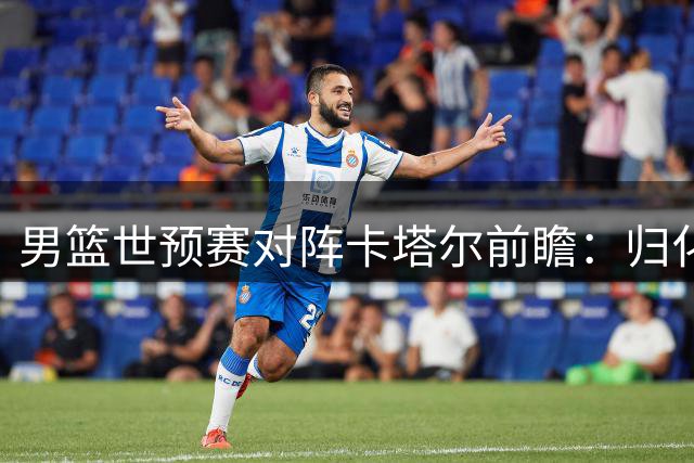 男篮世预赛对阵卡塔尔前瞻：归化球员成关键 杨瀚森复出在即