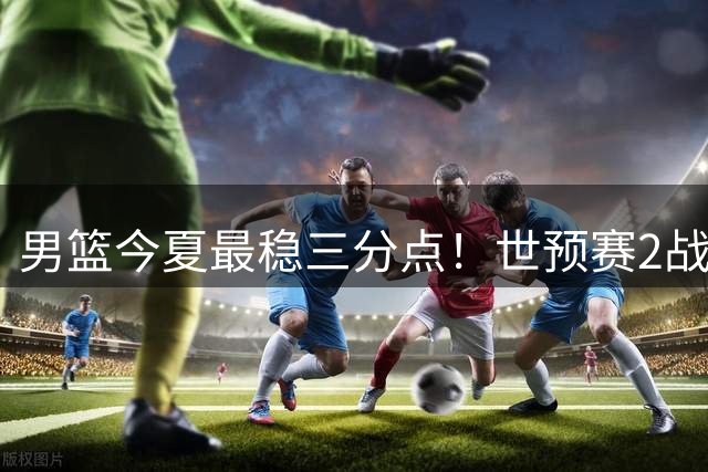 男篮今夏最稳三分点！世预赛2战命中5记三分球，球迷却不买账
