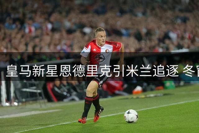 皇马新星恩德里克引米兰追逐 冬窗转机仍存悬念