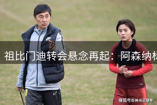祖比门迪转会悬念再起：阿森纳标价9000万欧，切尔西皇马虎视眈眈