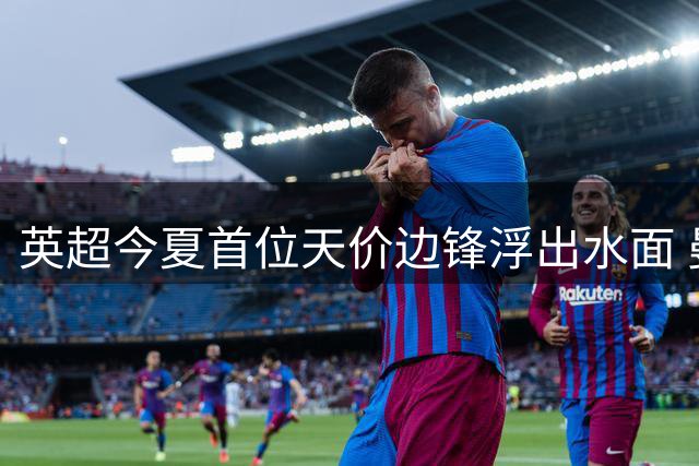 英超今夏首位天价边锋浮出水面 曼城切尔西上演巅峰对决