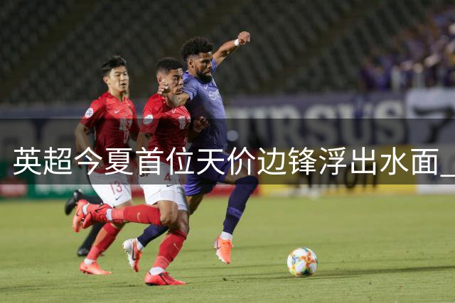 英超今夏首位天价边锋浮出水面 曼城切尔西上演巅峰对决