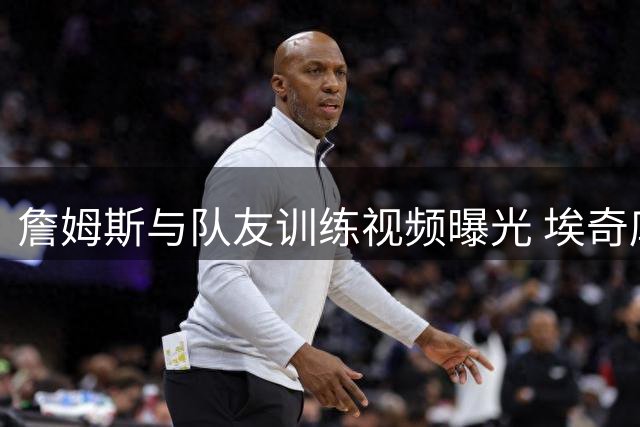 詹姆斯与队友训练视频曝光 埃奇库姆兴奋分享