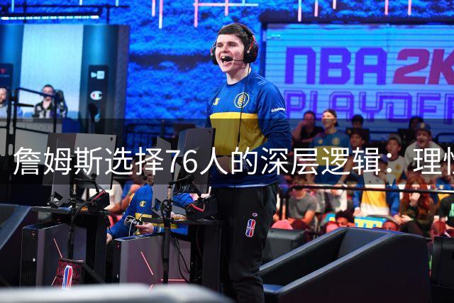 詹姆斯选择76人的深层逻辑：理性决策胜过情感羁绊