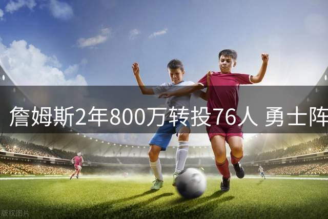 詹姆斯2年800万转投76人 勇士阵容短板暴露争冠前景黯淡