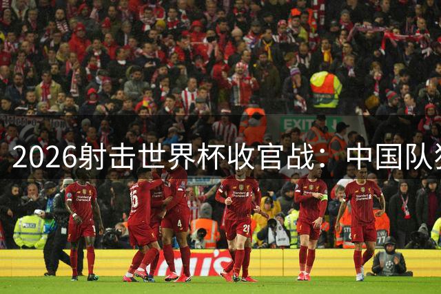2026射击世界杯收官战：中国队狂揽7金创历史最佳战绩