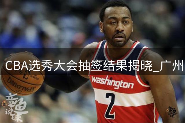 CBA选秀大会抽签结果揭晓 广州男篮喜提状元签
