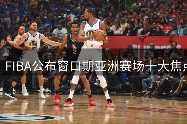 FIBA公布窗口期亚洲赛场十大焦点球员名单